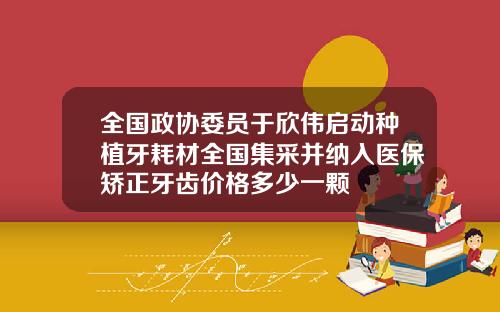 全国政协委员于欣伟启动种植牙耗材全国集采并纳入医保矫正牙齿价格多少一颗