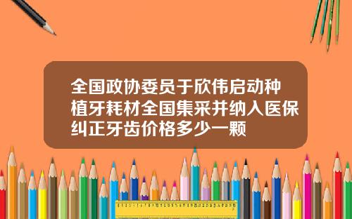 全国政协委员于欣伟启动种植牙耗材全国集采并纳入医保纠正牙齿价格多少一颗