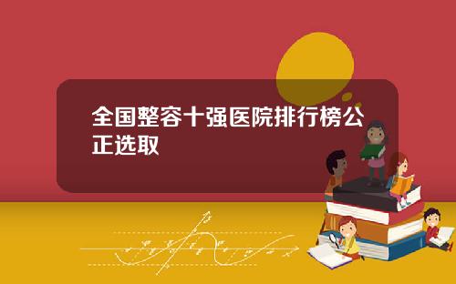 全国整容十强医院排行榜公正选取