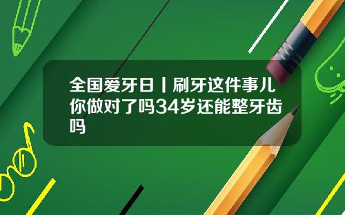全国爱牙日丨刷牙这件事儿你做对了吗34岁还能整牙齿吗