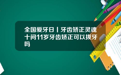 全国爱牙日丨牙齿矫正灵魂十问11岁牙齿矫正可以拔牙吗