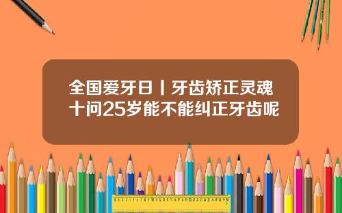 全国爱牙日丨牙齿矫正灵魂十问25岁能不能纠正牙齿呢