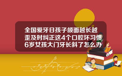 全国爱牙日孩子颌面越长越歪及时纠正这4个口腔坏习惯6岁女孩大门牙长斜了怎么办呀