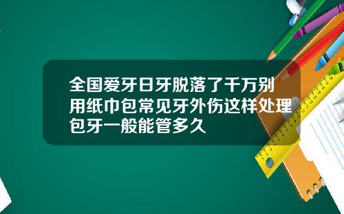 全国爱牙日牙脱落了千万别用纸巾包常见牙外伤这样处理包牙一般能管多久