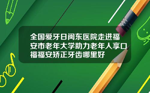 全国爱牙日闽东医院走进福安市老年大学助力老年人享口福福安矫正牙齿哪里好