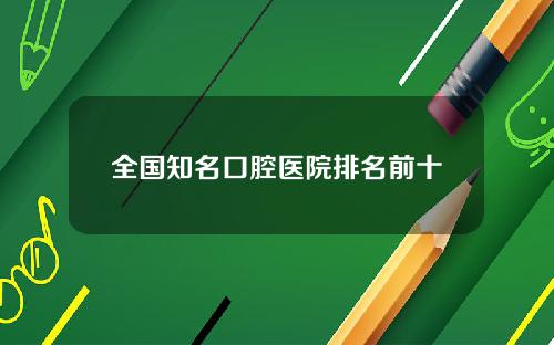 全国知名口腔医院排名前十 全国知名口腔医院排名前十