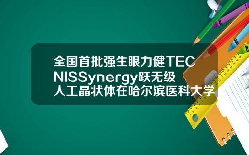 全国首批强生眼力健TECNISSynergy跃无级人工晶状体在哈尔滨医科大学附属第一医院完成植入哈尔滨矫正牙齿的医院排名
