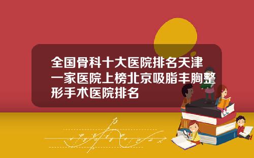全国骨科十大医院排名天津一家医院上榜北京吸脂丰胸整形手术医院排名