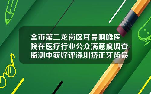 全市第二龙岗区耳鼻咽喉医院在医疗行业公众满意度调查监测中获好评深圳矫正牙齿最好的医院