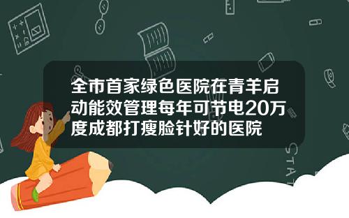 全市首家绿色医院在青羊启动能效管理每年可节电20万度成都打瘦脸针好的医院