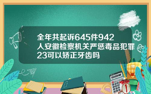 全年共起诉645件942人安徽检察机关严惩毒品犯罪23可以矫正牙齿吗