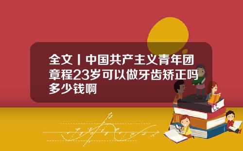 全文丨中国共产主义青年团章程23岁可以做牙齿矫正吗多少钱啊