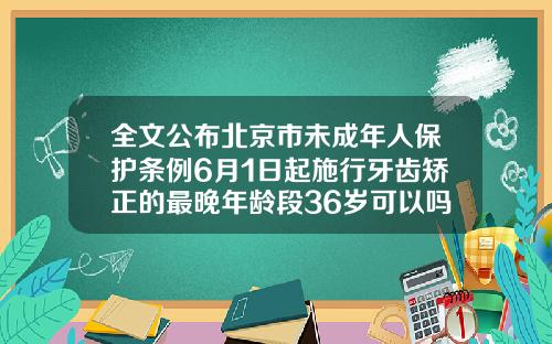全文公布北京市未成年人保护条例6月1日起施行牙齿矫正的最晚年龄段36岁可以吗