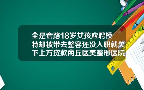 全是套路18岁女孩应聘模特却被带去整容还没入职就欠下上万贷款商丘医美整形医院地址