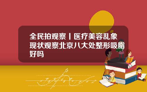 全民拍观察丨医疗美容乱象现状观察北京八大处整形吸脂好吗