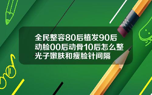 全民整容80后植发90后动脸00后动骨10后怎么整光子嫩肤和瘦脸针间隔