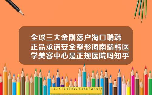 全球三大金刚落户海口瑞韩正品承诺安全整形海南瑞韩医学美容中心是正规医院吗知乎