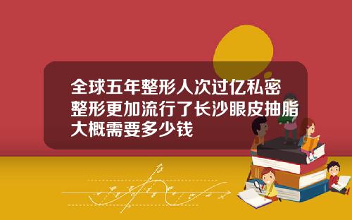 全球五年整形人次过亿私密整形更加流行了长沙眼皮抽脂大概需要多少钱