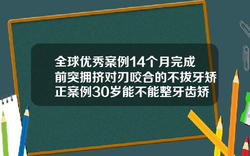 全球优秀案例14个月完成前突拥挤对刃咬合的不拔牙矫正案例30岁能不能整牙齿矫正呢