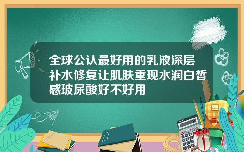 全球公认最好用的乳液深层补水修复让肌肤重现水润白皙感玻尿酸好不好用