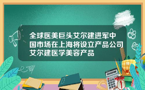 全球医美巨头艾尔建进军中国市场在上海将设立产品公司艾尔建医学美容产品