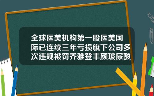 全球医美机构第一股医美国际已连续三年亏损旗下公司多次违规被罚乔雅登丰颜玻尿酸多少钱一支