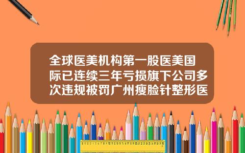 全球医美机构第一股医美国际已连续三年亏损旗下公司多次违规被罚广州瘦脸针整形医院排名