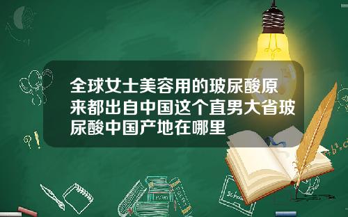 全球女士美容用的玻尿酸原来都出自中国这个直男大省玻尿酸中国产地在哪里