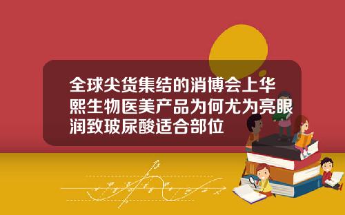 全球尖货集结的消博会上华熙生物医美产品为何尤为亮眼润致玻尿酸适合部位