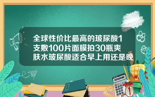 全球性价比最高的玻尿酸1支敷100片面膜拍30瓶爽肤水玻尿酸适合早上用还是晚上用