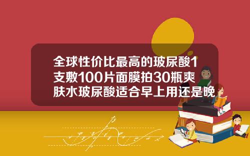 全球性价比最高的玻尿酸1支敷100片面膜拍30瓶爽肤水玻尿酸适合早上用还是晚上用