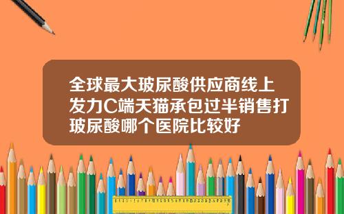 全球最大玻尿酸供应商线上发力C端天猫承包过半销售打玻尿酸哪个医院比较好