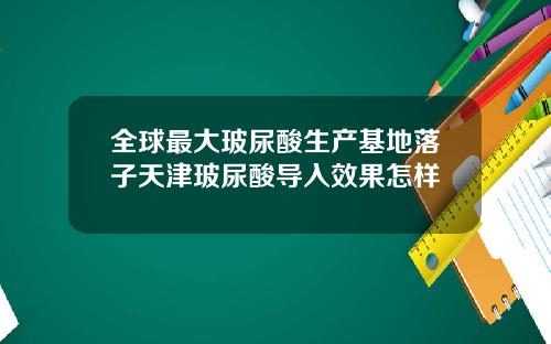 全球最大玻尿酸生产基地落子天津玻尿酸导入效果怎样