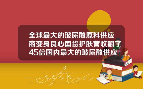 全球最大的玻尿酸原料供应商变身良心国货护肤营收翻了45倍国内最大的玻尿酸供应商