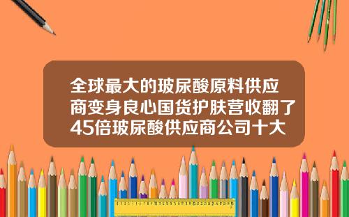 全球最大的玻尿酸原料供应商变身良心国货护肤营收翻了45倍玻尿酸供应商公司十大排名