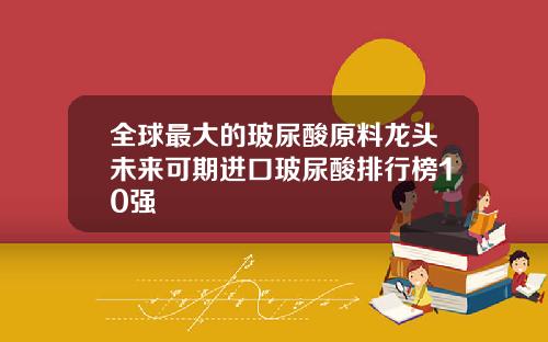 全球最大的玻尿酸原料龙头未来可期进口玻尿酸排行榜10强