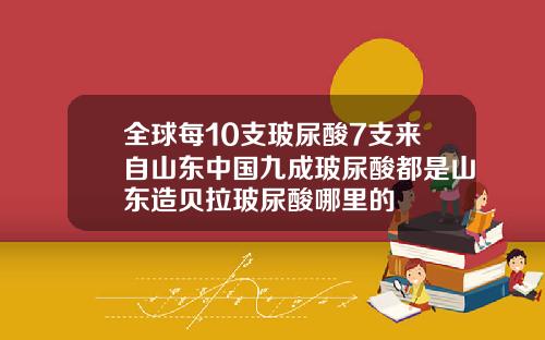 全球每10支玻尿酸7支来自山东中国九成玻尿酸都是山东造贝拉玻尿酸哪里的