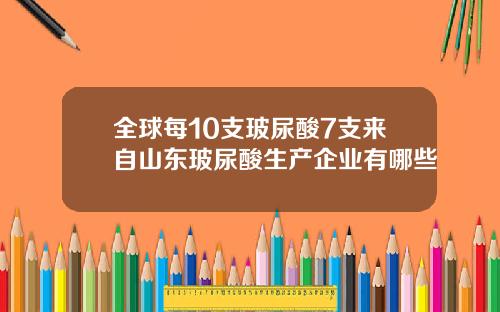 全球每10支玻尿酸7支来自山东玻尿酸生产企业有哪些