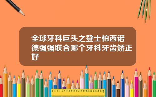 全球牙科巨头之登士柏西诺德强强联合哪个牙科牙齿矫正好