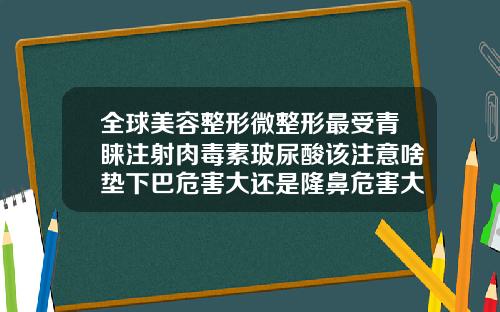 全球美容整形微整形最受青睐注射肉毒素玻尿酸该注意啥垫下巴危害大还是隆鼻危害大