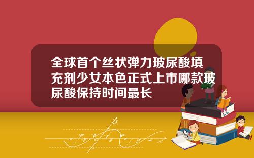 全球首个丝状弹力玻尿酸填充剂少女本色正式上市哪款玻尿酸保持时间最长