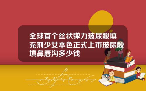 全球首个丝状弹力玻尿酸填充剂少女本色正式上市玻尿酸填鼻唇沟多少钱