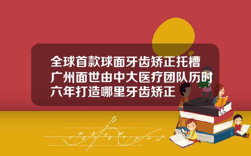全球首款球面牙齿矫正托槽广州面世由中大医疗团队历时六年打造哪里牙齿矫正