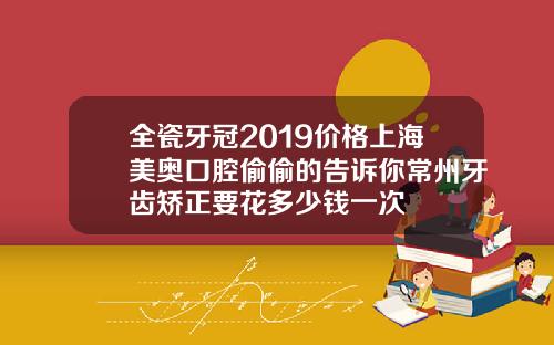 全瓷牙冠2019价格上海美奥口腔偷偷的告诉你常州牙齿矫正要花多少钱一次