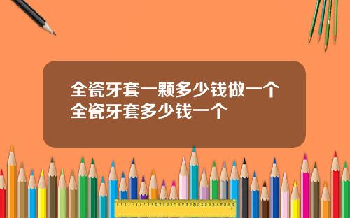 全瓷牙套一颗多少钱做一个全瓷牙套多少钱一个