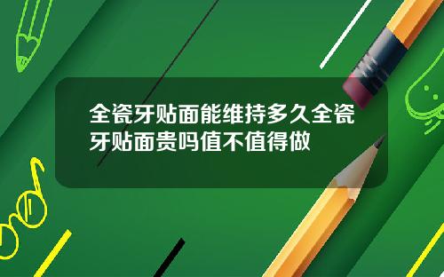 全瓷牙贴面能维持多久全瓷牙贴面贵吗值不值得做