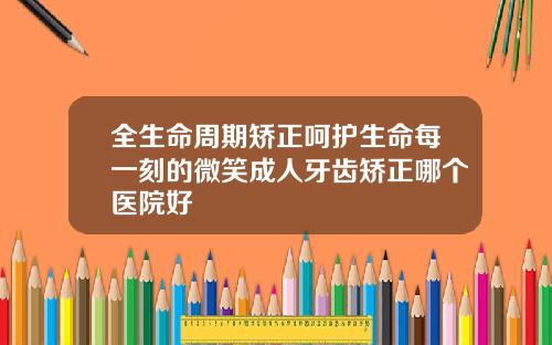 全生命周期矫正呵护生命每一刻的微笑成人牙齿矫正哪个医院好