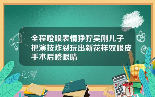 全程瞪眼表情狰狞吴刚儿子把演技炸裂玩出新花样双眼皮手术后瞪眼睛