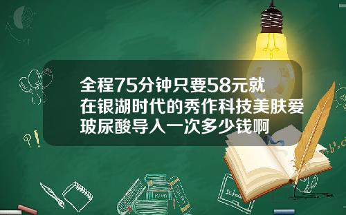 全程75分钟只要58元就在银湖时代的秀作科技美肤爱玻尿酸导入一次多少钱啊
