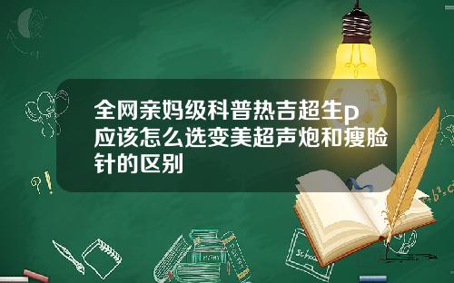 全网亲妈级科普热吉超生p应该怎么选变美超声炮和瘦脸针的区别